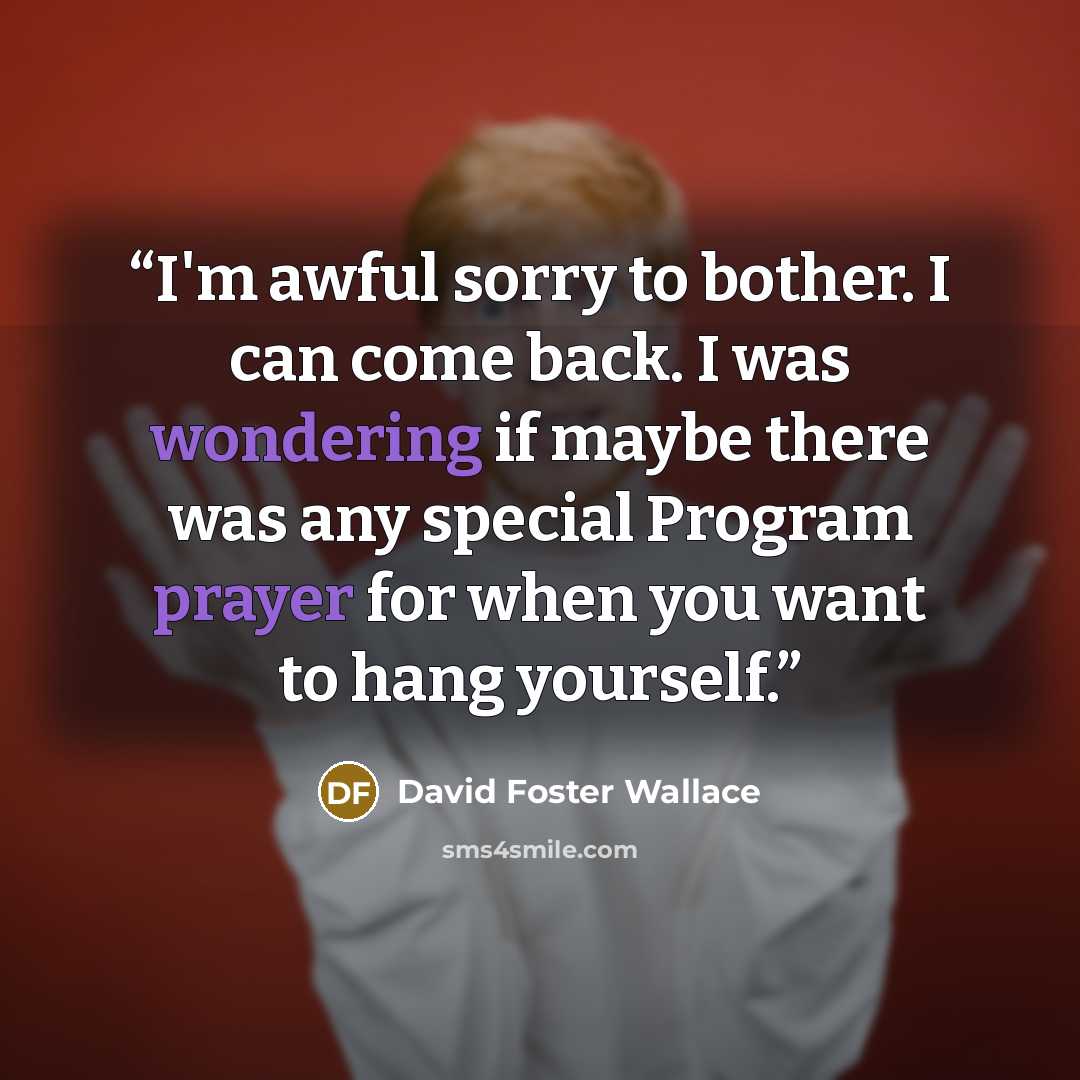 “I'm awful sorry to bother. I can come back. I was wondering if maybe there was any special Program prayer for when you want to hang yourself.” quote by David Foster Wallace