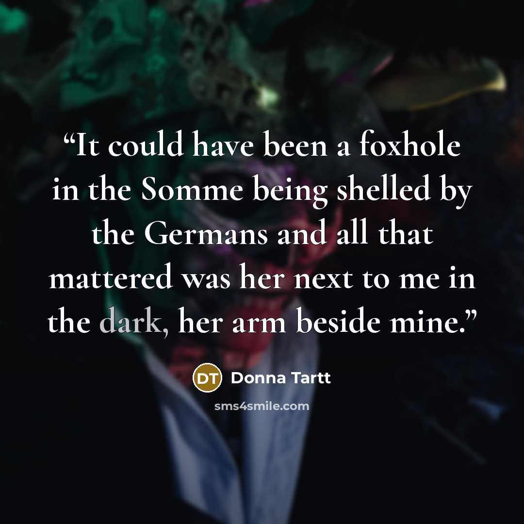 “It could have been a foxhole in the Somme being shelled by the Germans and all that mattered was her next to me in the dark, her arm beside mine.” quote by Donna Tartt