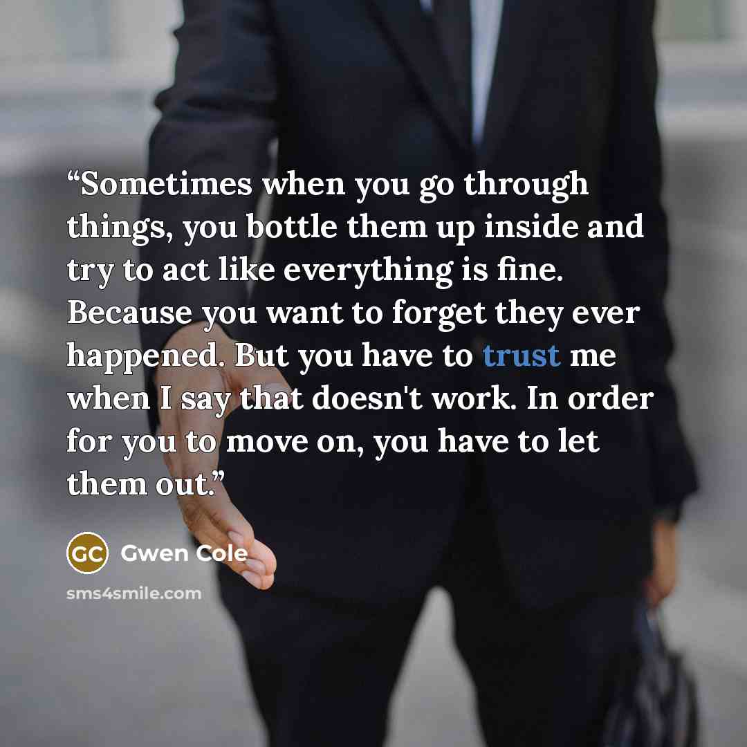 “Sometimes when you go through things, you bottle them up inside and try to act like everything is fine. Because you want to forget they ever happened. But you have to trust me when I say that doesn't work. In order for you to move on, you have to let them out.” quote by Gwen Cole