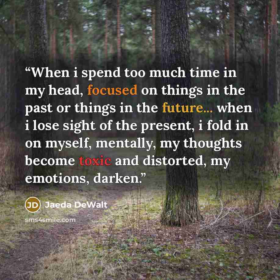 “When i spend too much time in my head, focused on things in the past or things in the future... when i lose sight of the present, i fold in on myself, mentally, my thoughts become toxic and distorted, my emotions, darken.” quote by Jaeda DeWalt