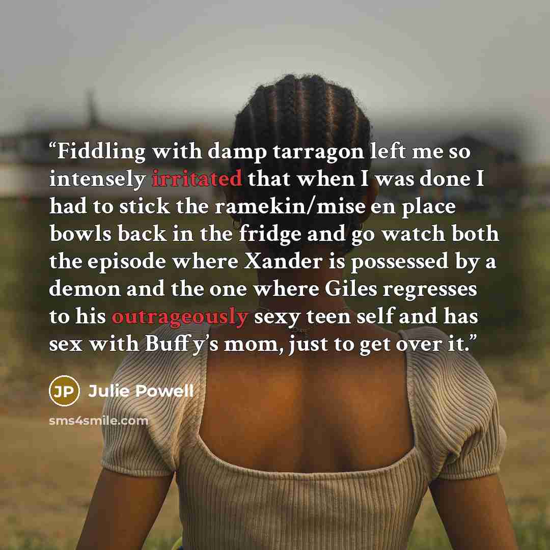 “Fiddling with damp tarragon left me so intensely irritated that when I was done I had to stick the ramekin/mise en place bowls back in the fridge and go watch both the episode where Xander is possessed by a demon and the one where Giles regresses to his outrageously sexy teen self and has sex with…” quote by Julie Powell