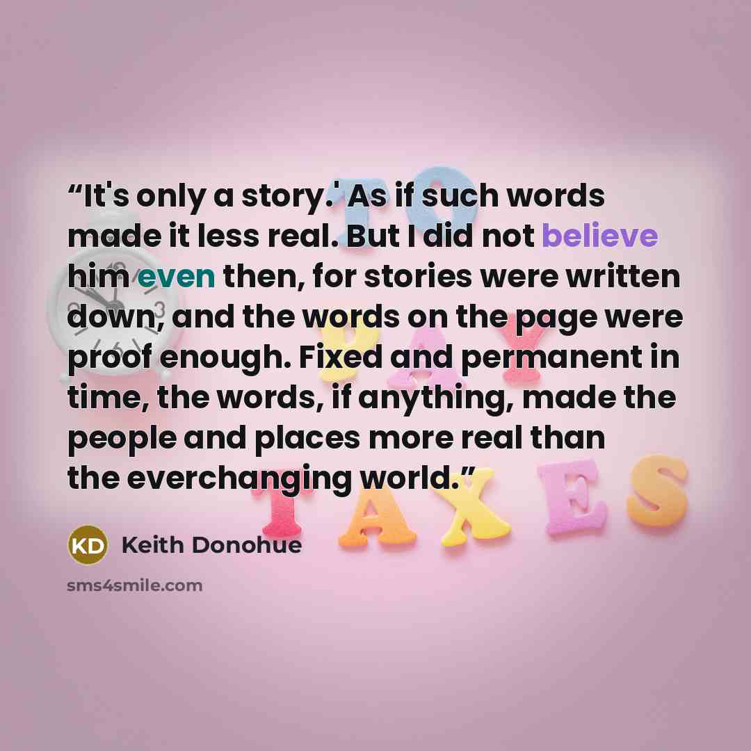 “It's only a story.' As if such words made it less real. But I did not believe him even then, for stories were written down, and the words on the page were proof enough. Fixed and permanent in time, the words, if anything, made the people and places more real than the everchanging world.” quote by Keith Donohue