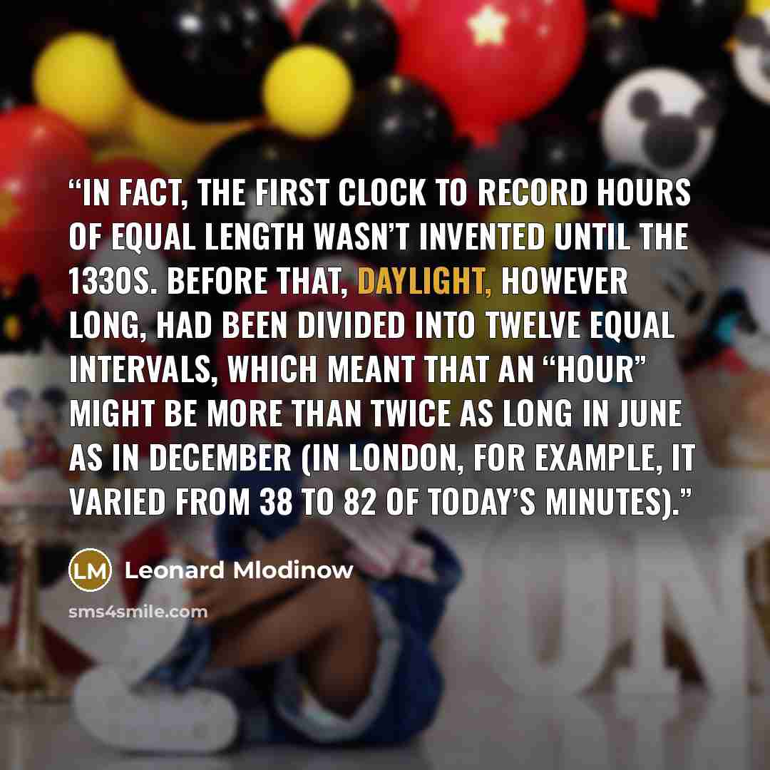 “In fact, the first clock to record hours of equal length wasn’t invented until the 1330s. Before that, daylight, however long, had been divided into twelve equal intervals, which meant that an “hour” might be more than twice as long in June as in December (in London, for example, it varied from 38…” quote by Leonard Mlodinow