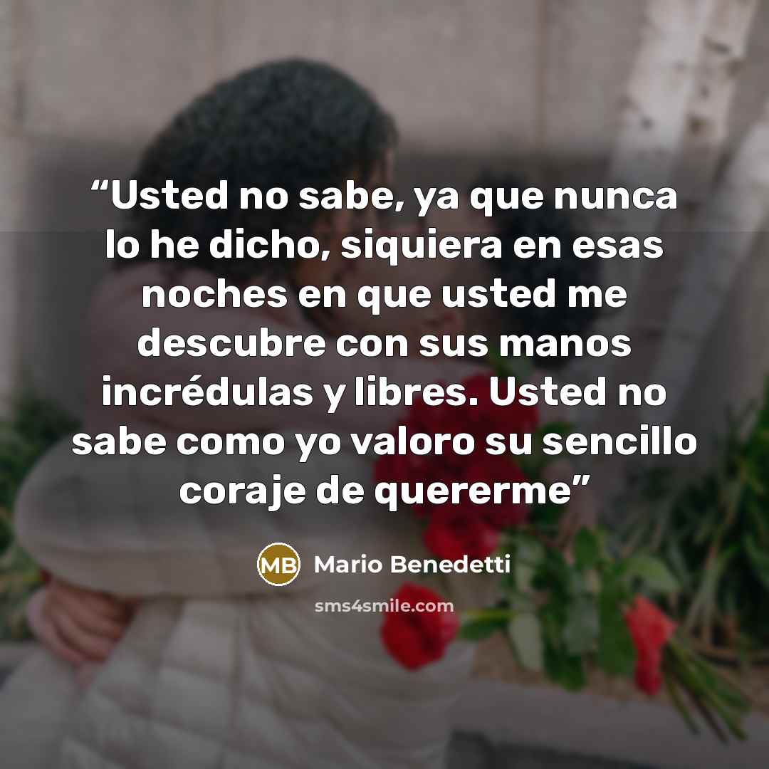 “Usted no sabe, ya que nunca lo he dicho, siquiera en esas noches en que usted me descubre con sus manos incrédulas y libres. Usted no sabe como yo valoro su sencillo coraje de quererme” quote by Mario Benedetti
