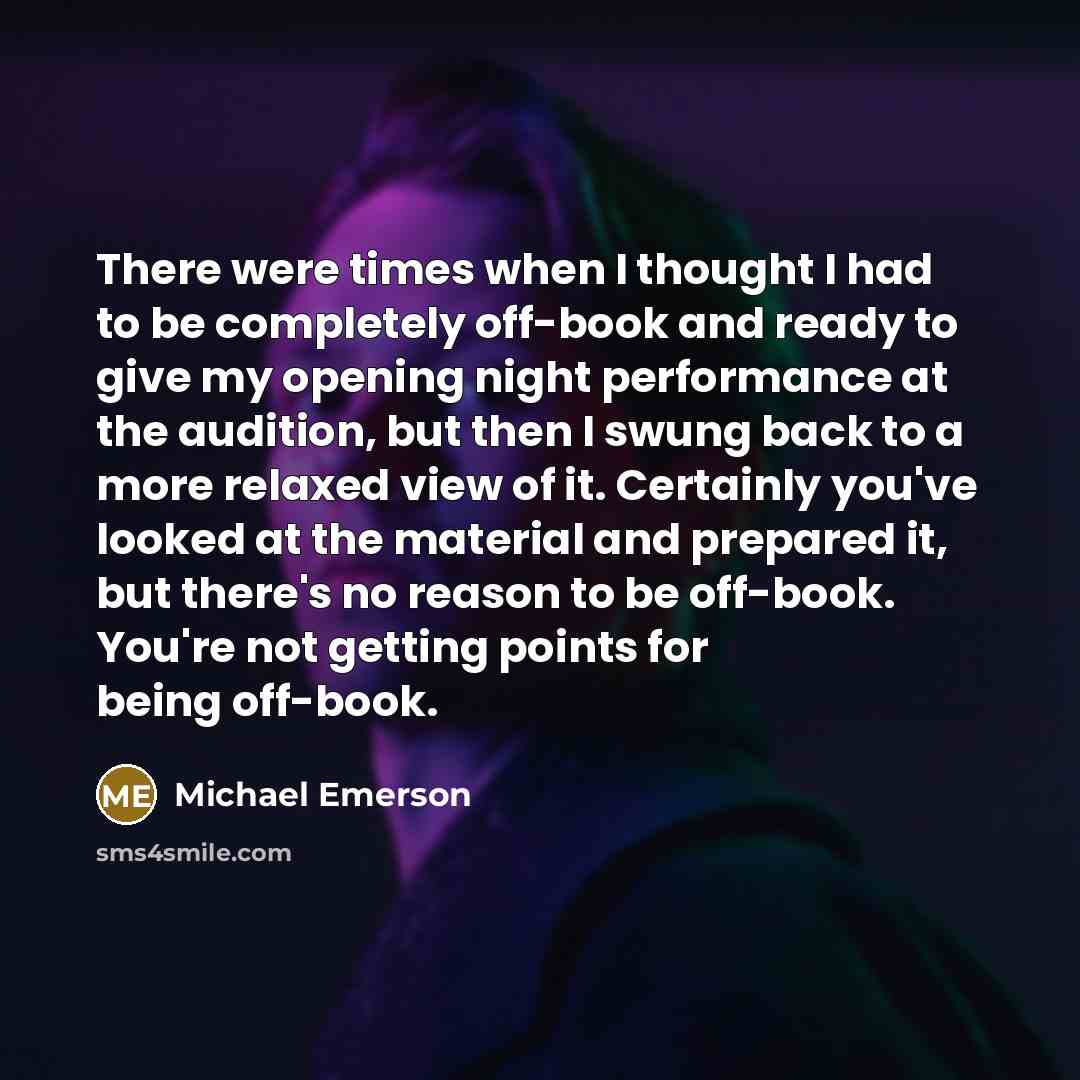 “There were times when I thought I had to be completely off-book and ready to give my opening night performance at the audition, but then I swung back to a more relaxed view of it. Certainly you've looked at the material and prepared it, but there's no reason to be off-book. You're not getting…” quote by Michael Emerson