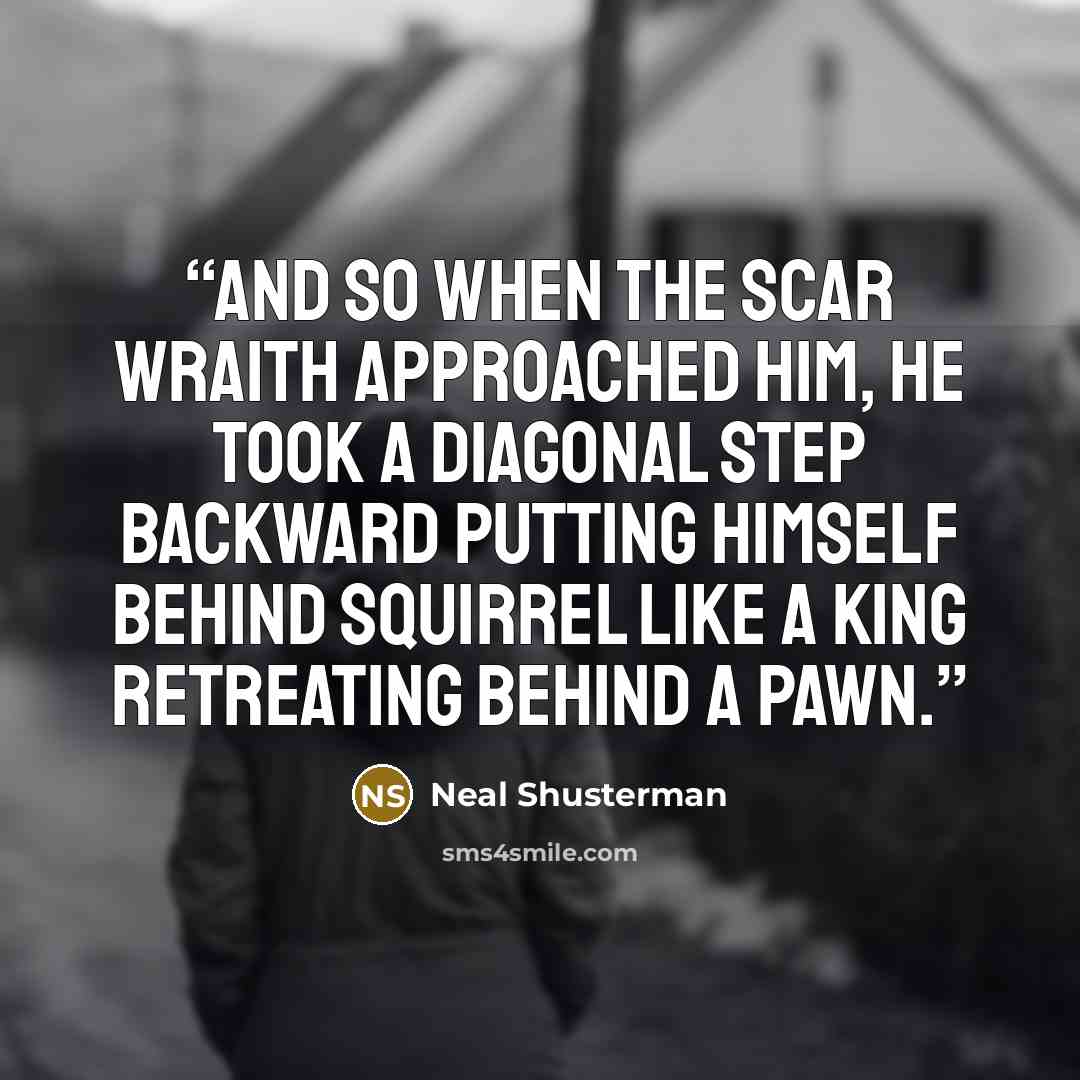 “And so when the scar wraith approached him, he took a diagonal step backward putting himself behind Squirrel like a king retreating behind a pawn.” quote by Neal Shusterman