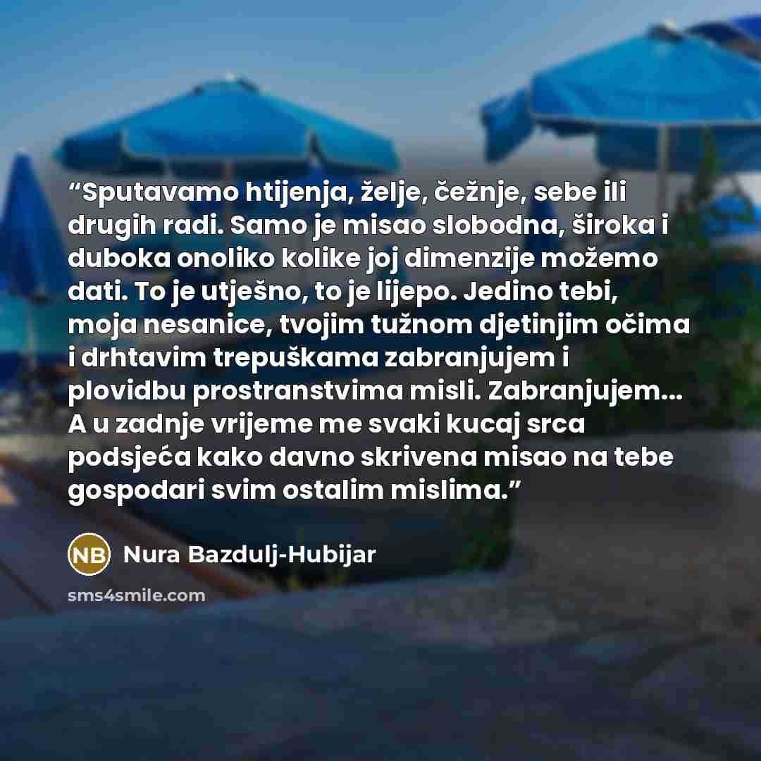 “Sputavamo htijenja, želje, čežnje, sebe ili drugih radi. Samo je misao slobodna, široka i duboka onoliko kolike joj dimenzije možemo dati. To je utješno, to je lijepo. Jedino tebi, moja nesanice, tvojim tužnom djetinjim očima i drhtavim trepuškama zabranjujem i plovidbu prostranstvima misli…” quote by Nura Bazdulj-Hubijar