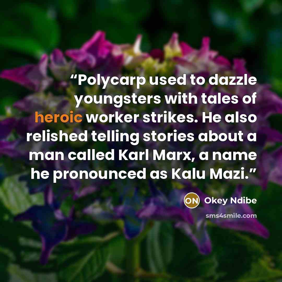 “Polycarp used to dazzle youngsters with tales of heroic worker strikes. He also relished telling stories about a man called Karl Marx, a name he pronounced as Kalu Mazi.” quote by Okey Ndibe