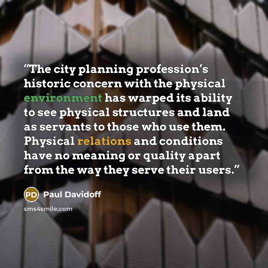 “The city planning profession’s historic concern with the physical environment has warped its ability to see physical structures and land as servants to those who use them. Physical relations and conditions have no meaning or quality apart from the way they serve their users.” quote by Paul Davidoff