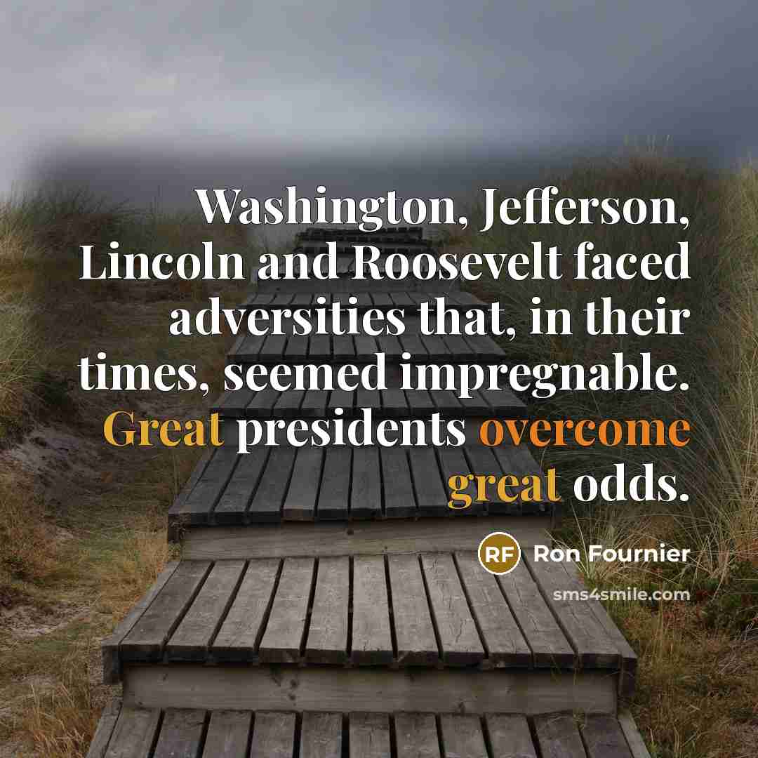 “Washington, Jefferson, Lincoln and Roosevelt faced adversities that, in their times, seemed impregnable. Great presidents overcome great odds.” quote by Ron Fournier