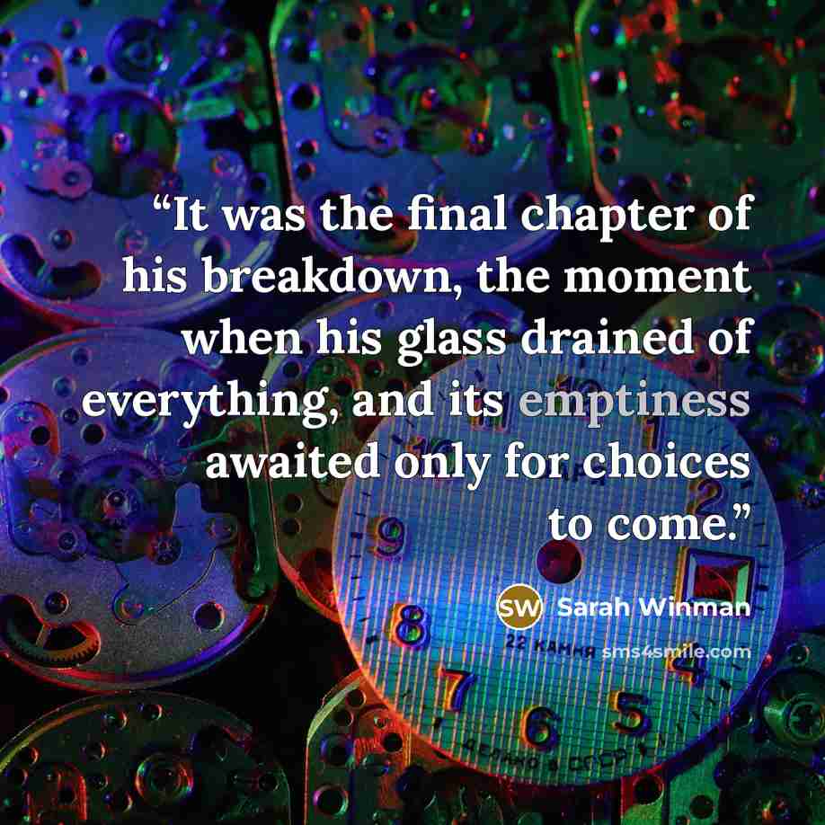 “It was the final chapter of his breakdown, the moment when his glass drained of everything, and its emptiness awaited only for choices to come.” quote by Sarah Winman