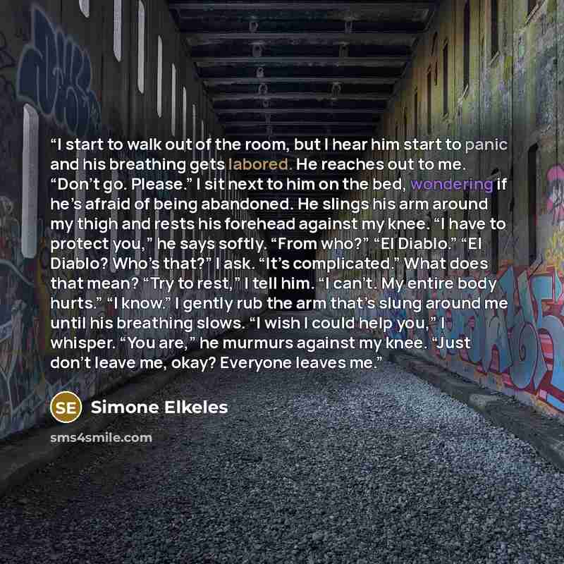 “I start to walk out of the room, but I hear him start to panic and his breathing gets labored. He reaches out to me. “Don’t go. Please.” I sit next to him on the bed, wondering if he’s afraid of being abandoned. He slings his arm around my thigh and rests his forehead against my knee. “I have to…” quote by Simone Elkeles