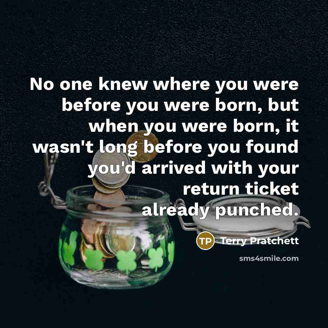 “No one knew where you were before you were born, but when you were born, it wasn't long before you found you'd arrived with your return ticket already punched.” quote by Terry Pratchett
