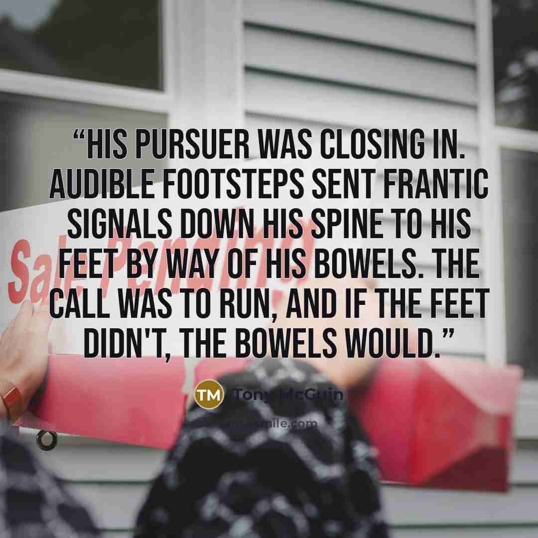 “His pursuer was closing in. Audible footsteps sent frantic signals down his spine to his feet by way of his bowels. The call was to run, and if the feet didn't, the bowels would.” quote by Tony McGuin