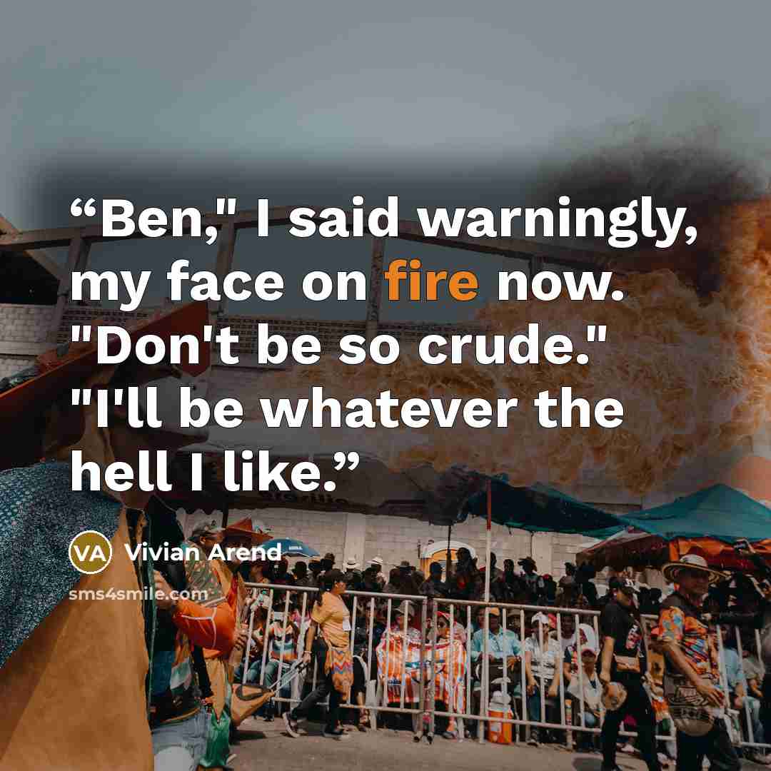 “Ben," I said warningly, my face on fire now. "Don't be so crude." "I'll be whatever the hell I like.” quote by Vivian Arend