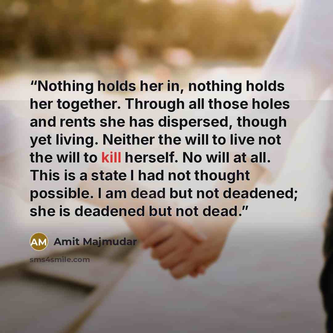 “Nothing holds her in, nothing holds her together. Through all those holes and rents she has dispersed, though yet living. Neither the will to live not the will to kill herself. No will at all. This is a state I had not thought possible. I am dead but not deadened; she is deadened but not dead.” quote by Amit Majmudar