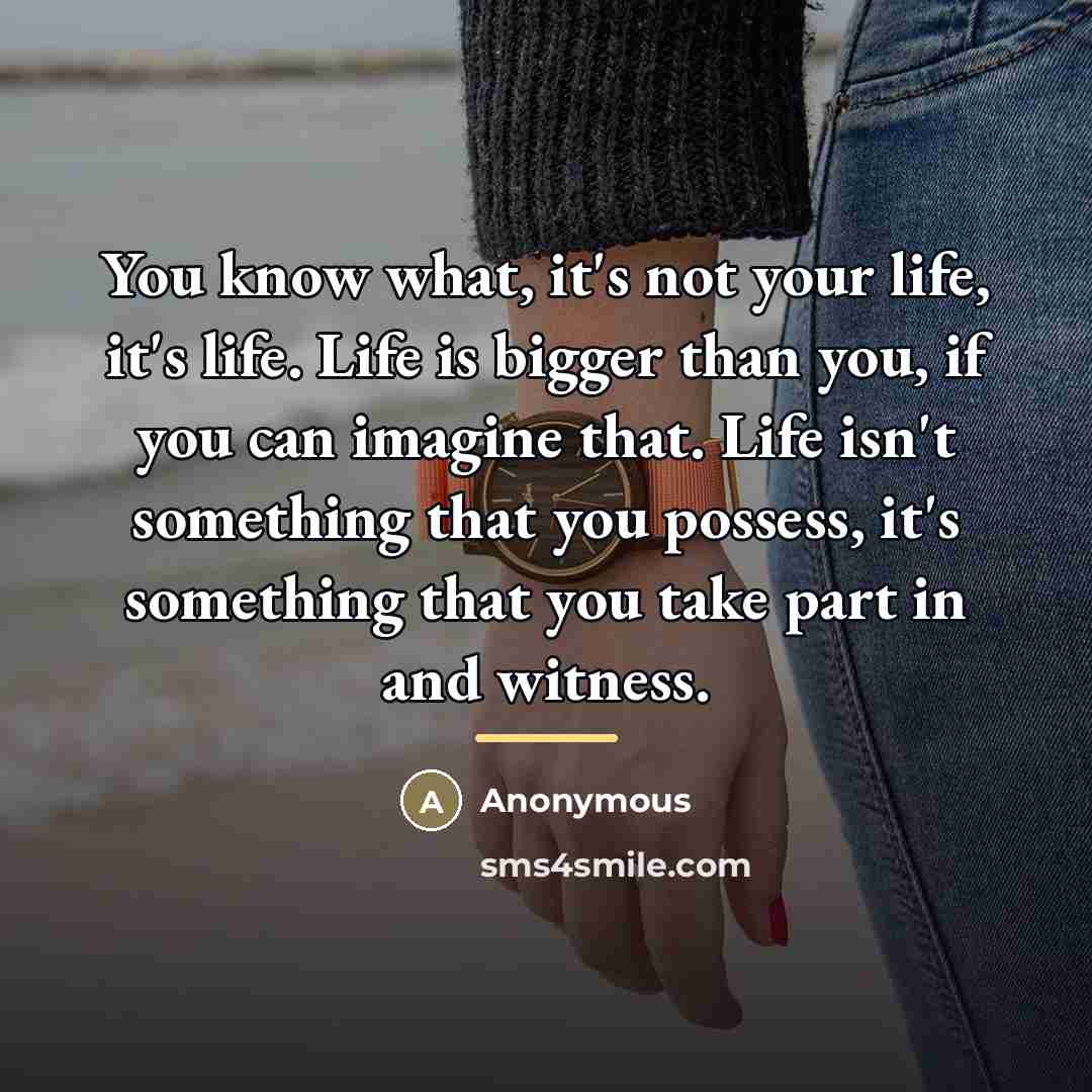 “You know what, it's not your life, it's life. Life…” quote by Anonymous