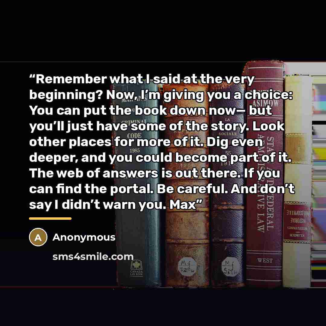 “Remember what I said at the very beginning? Now, I’m giving you a choice: You can put the book down now— but you’ll just have some of the story. Look other places for more of it. Dig even deeper, and you could become part of it. The web of answers is out there. If you can find the portal. Be…” quote by Anonymous