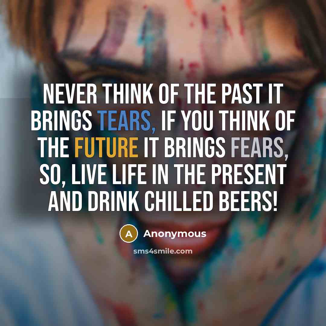 “Never think of the past it brings tears, if you think of the future it brings fears, so, live life in the present and drink chilled beers!” quote by Anonymous