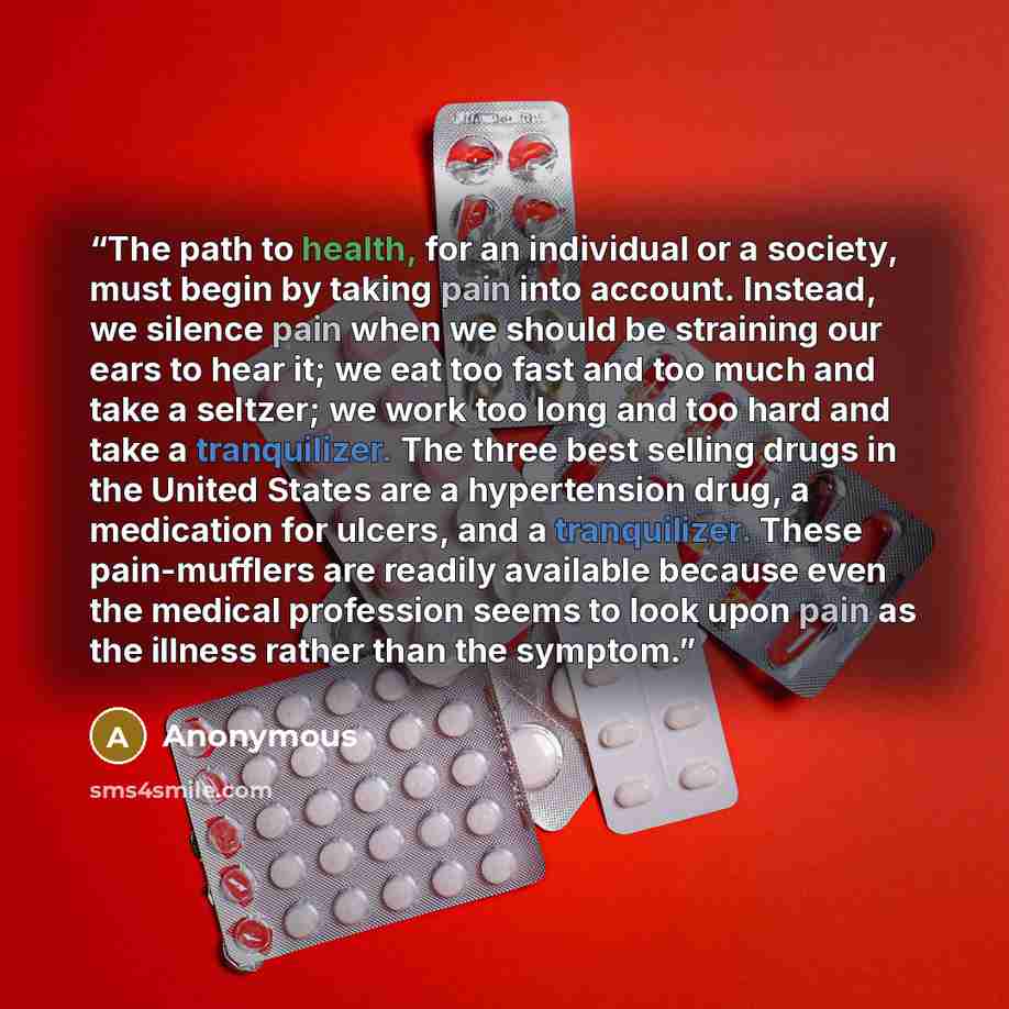 “The path to health, for an individual or a society, must begin by taking pain into account. Instead, we silence pain when we should be straining our ears to hear it; we eat too fast and too much and take a seltzer; we work too long and too hard and take a tranquilizer. The three best selling drugs…” quote by Anonymous