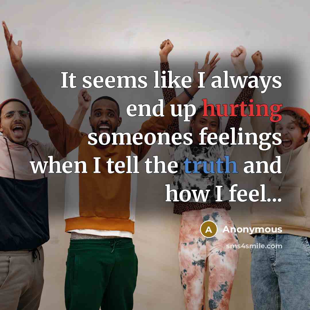 “It seems like I always end up hurting someones feelings when I tell the truth and how I feel...” quote by Anonymous