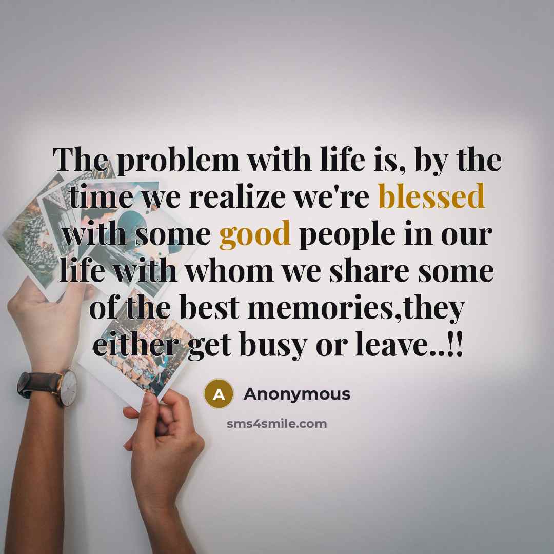 “The problem with life is, by the time we realize we're blessed with some good people in our life with whom we share some of the best memories,they either get busy or leave..!!” quote by Anonymous