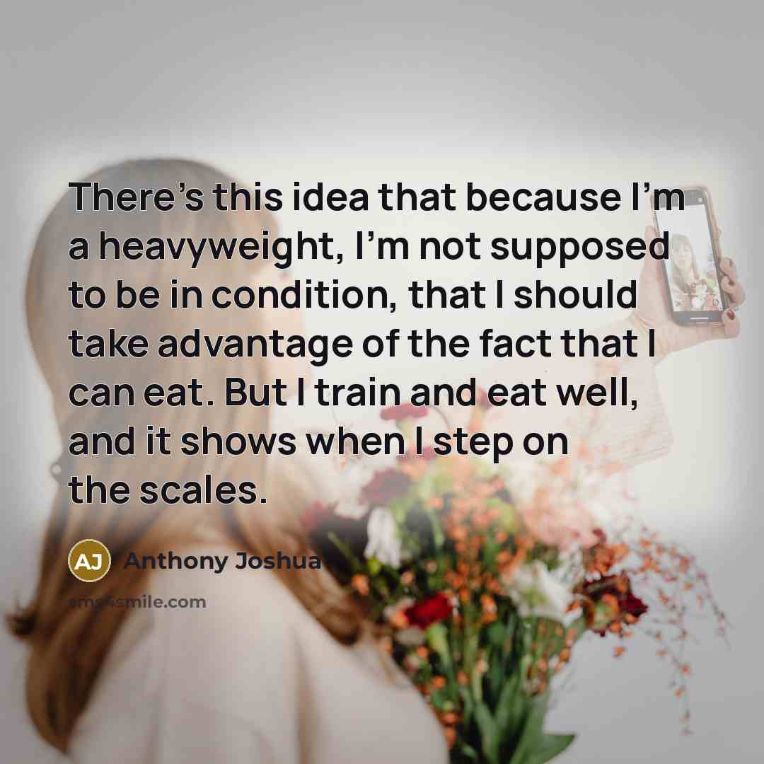 “There's this idea that because I'm a heavyweight, I'm not supposed to be in condition, that I should take advantage of the fact that I can eat. But I train and eat well, and it shows when I step on the scales.” quote by Anthony Joshua