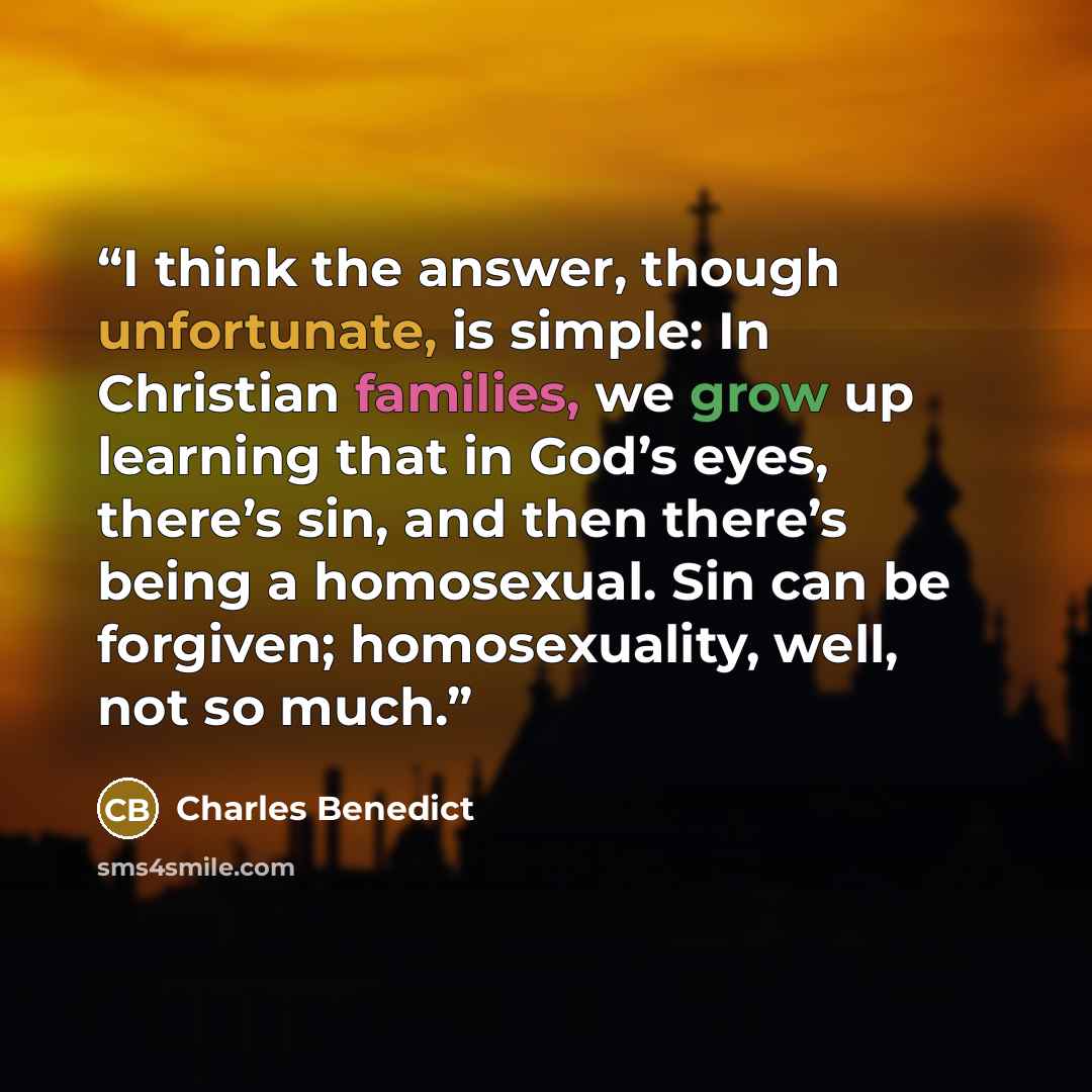 “I think the answer, though unfortunate, is simple: In Christian families, we grow up learning that in God’s eyes, there’s sin, and then there’s being a homosexual. Sin can be forgiven; homosexuality, well, not so much.” quote by Charles Benedict