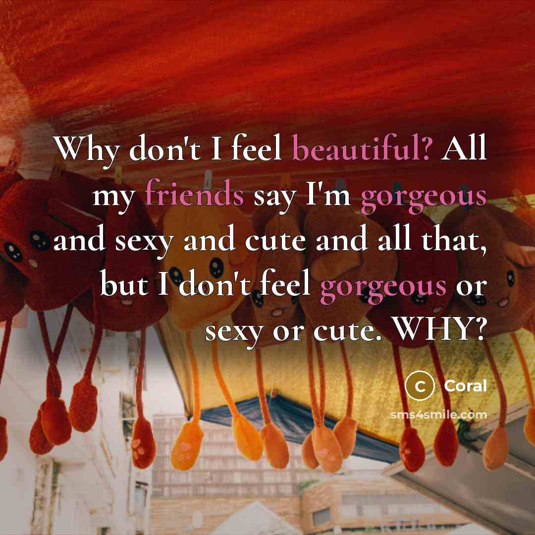 “Why don't I feel beautiful? All my friends say I'm gorgeous and sexy and cute and all that, but I don't feel gorgeous or sexy or cute. WHY?” quote by Coral