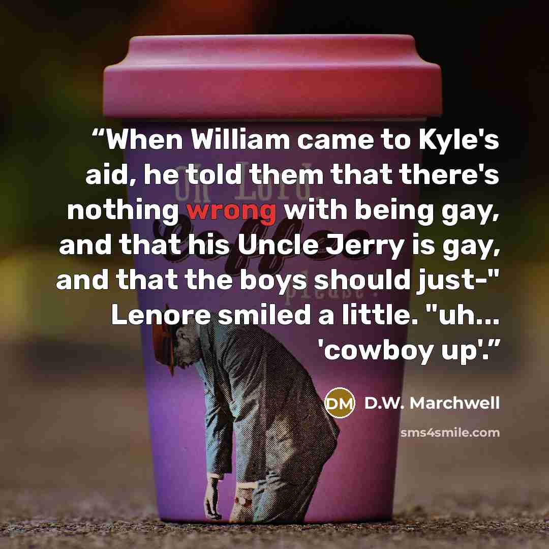 “When William came to Kyle's aid, he told them that there's nothing wrong with being gay, and that his Uncle Jerry is gay, and that the boys should just-" Lenore smiled a little. "uh... 'cowboy up'.” quote by D.W. Marchwell