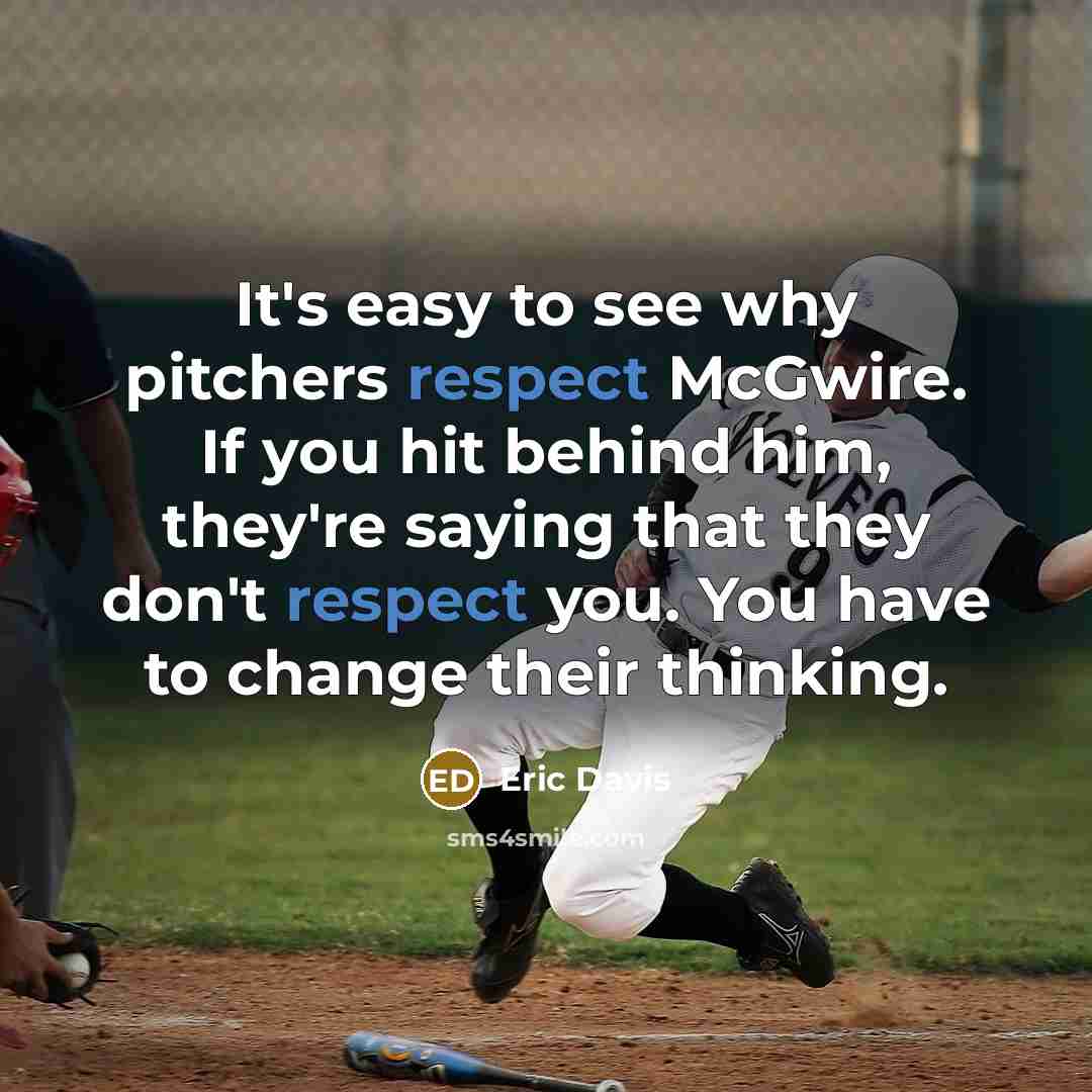 “It's easy to see why pitchers respect McGwire. If you hit behind him, they're saying that they don't respect you. You have to change their thinking.” quote by Eric Davis