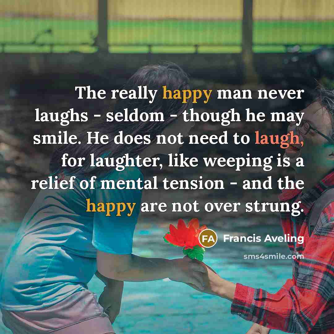 “The really happy man never laughs - seldom - though he may smile. He does not need to laugh, for laughter, like weeping is a relief of mental tension - and the happy are not over strung.” quote by Francis Aveling