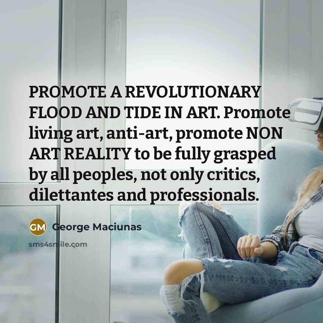 “PROMOTE A REVOLUTIONARY FLOOD AND TIDE IN ART. Promote living art, anti-art, promote NON ART REALITY to be fully grasped by all peoples, not only critics, dilettantes and professionals.” quote by George Maciunas