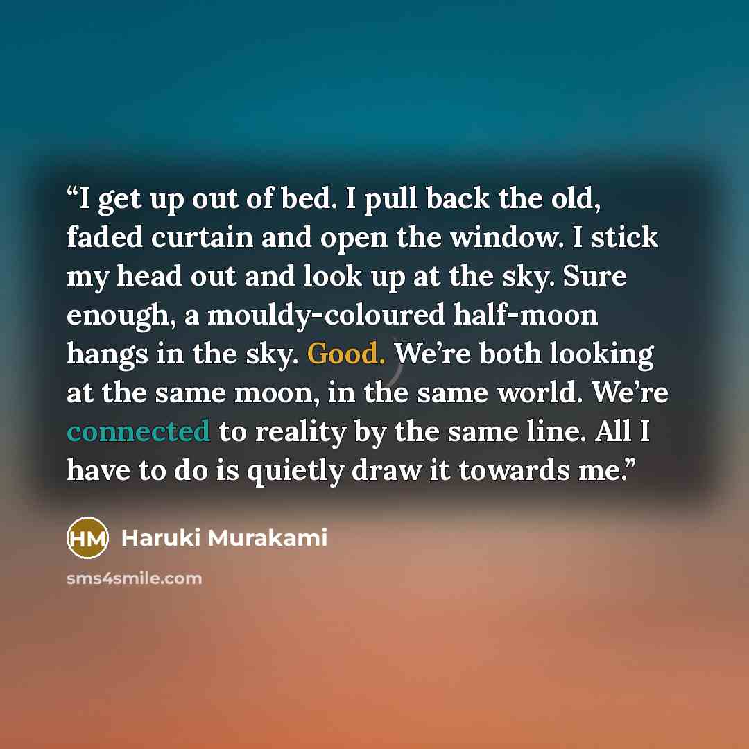 “I get up out of bed. I pull back the old, faded curtain and open the window. I stick my head out and look up at the sky. Sure enough, a mouldy-coloured half-moon hangs in the sky. Good. We’re both looking at the same moon, in the same world. We’re connected to reality by the same line. All I have…” quote by Haruki Murakami