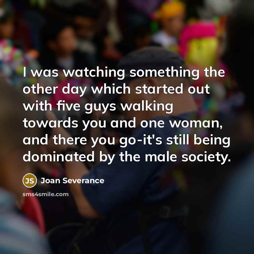 “I was watching something the other day which started out with five guys walking towards you and one woman, and there you go-it's still being dominated by the male society.” quote by Joan Severance