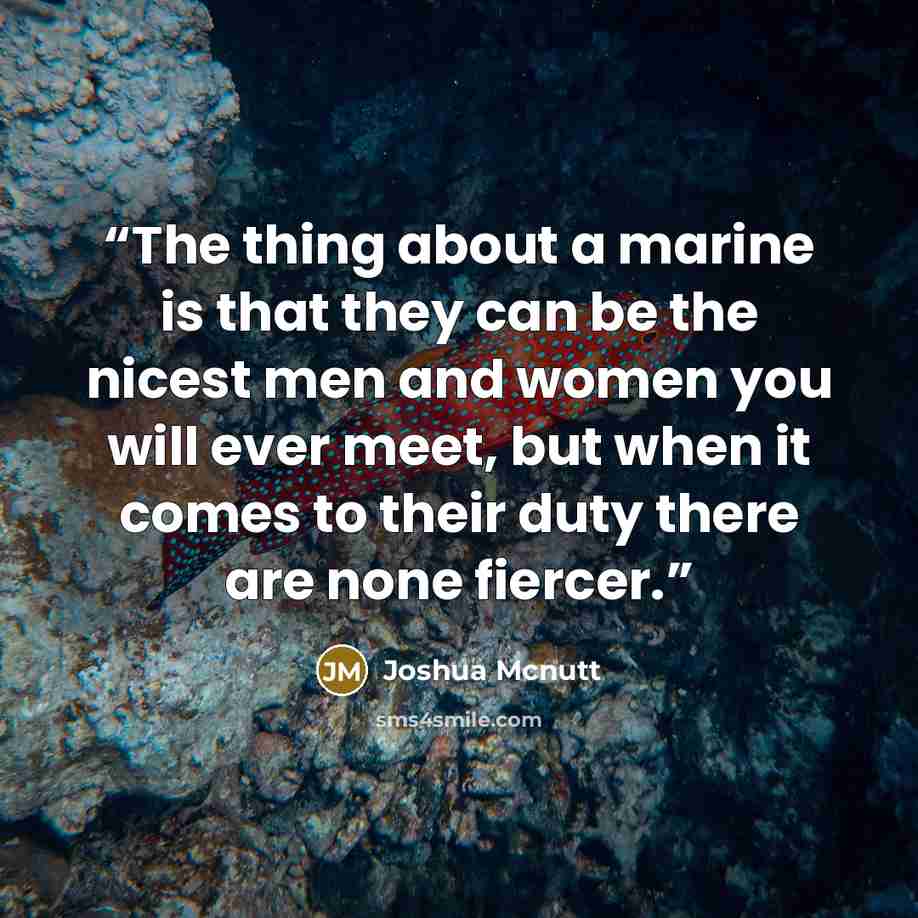 “The thing about a marine is that they can be the nicest men and women you will ever meet, but when it comes to their duty there are none fiercer.” quote by Joshua Mcnutt