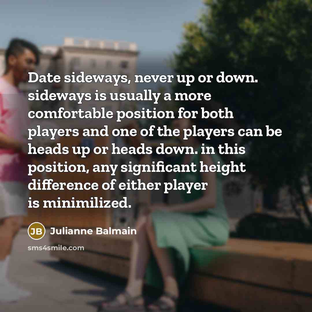 “Date sideways, never up or down. sideways is usually a more comfortable position for both players and one of the players can be heads up or heads down. in this position, any significant height difference of either player is minimilized.” quote by Julianne Balmain