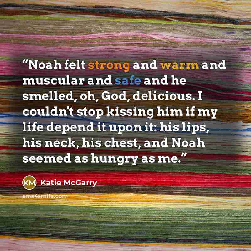 “Noah felt strong and warm and muscular and safe and he smelled, oh, God, delicious. I couldn't stop kissing him if my life depend it upon it: his lips, his neck, his chest, and Noah seemed as hungry as me.” quote by Katie McGarry