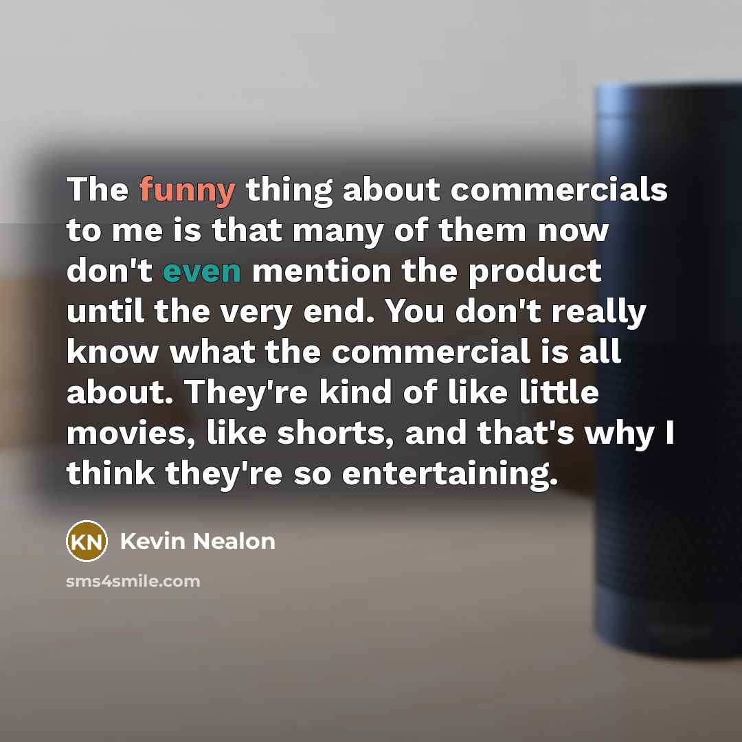 “The funny thing about commercials to me is that many of them now don't even mention the product until the very end. You don't really know what the commercial is all about. They're kind of like little movies, like shorts, and that's why I think they're so entertaining.” quote by Kevin Nealon