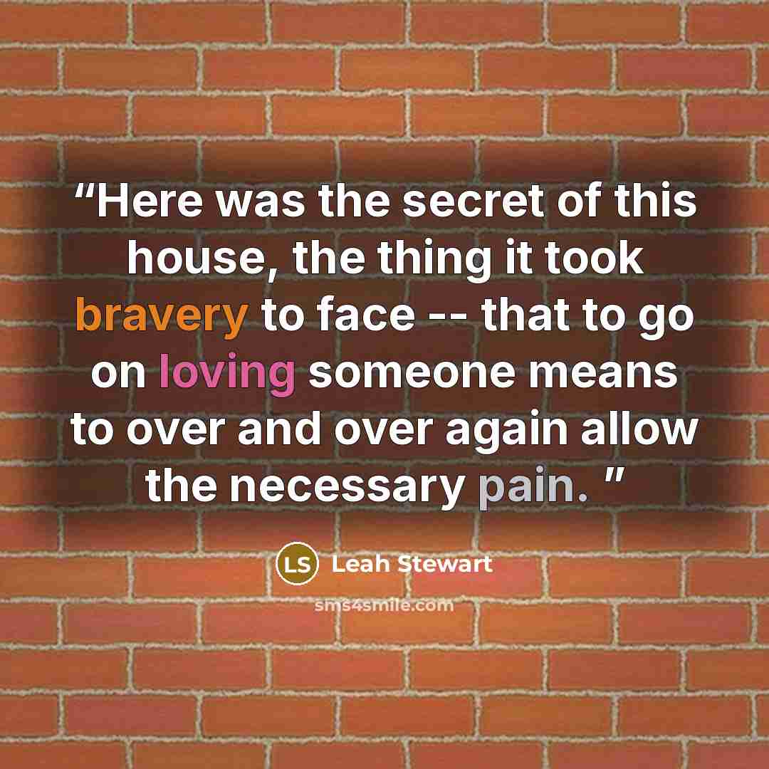 “Here was the secret of this house, the thing it took bravery to face -- that to go on loving someone means to over and over again allow the necessary pain.” quote by Leah Stewart