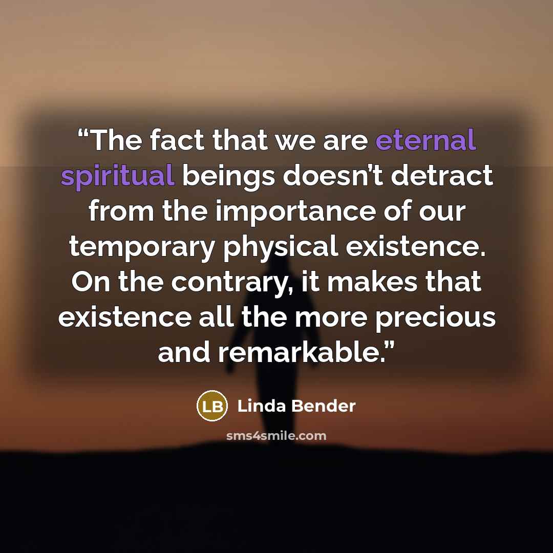 “The fact that we are eternal spiritual beings doesn’t detract from the importance of our temporary physical existence. On the contrary, it makes that existence all the more precious and remarkable.” quote by Linda Bender