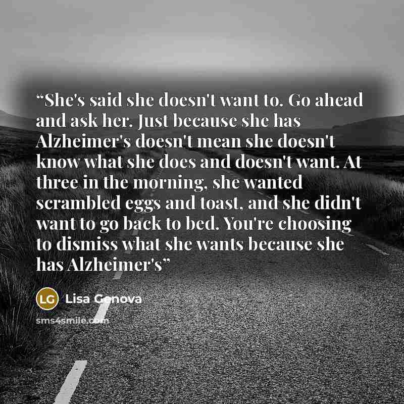 “She's said she doesn't want to. Go ahead and ask her. Just because she has Alzheimer's doesn't mean she doesn't know what she does and doesn't want. At three in the morning, she wanted scrambled eggs and toast, and she didn't want to go back to bed. You're choosing to dismiss what she wants…” quote by Lisa Genova