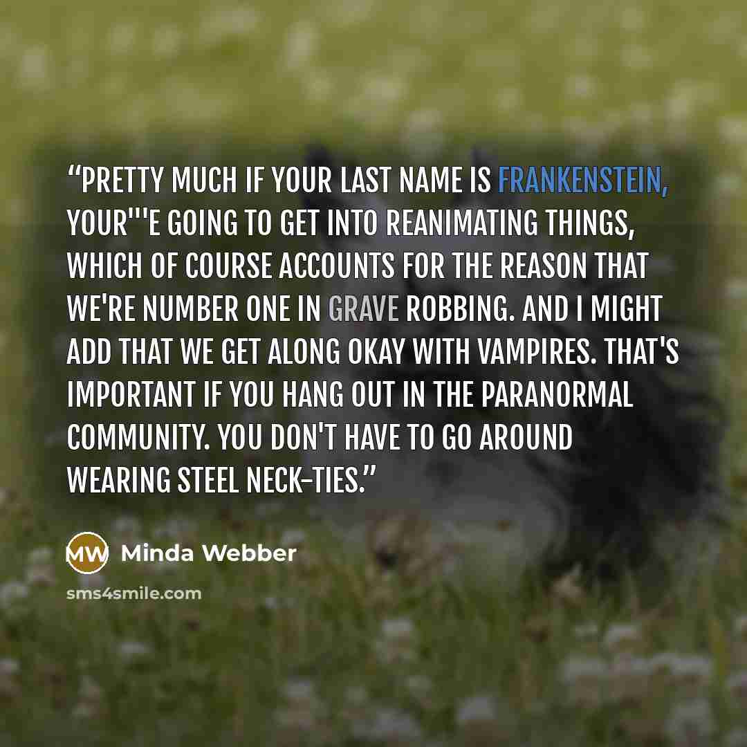 “Pretty much if your last name is Frankenstein, your'''e going to get into reanimating things, which of course accounts for the reason that we're number one in grave robbing. And I might add that we get along okay with vampires. That's important if you hang out in the paranormal community. You…” quote by Minda Webber