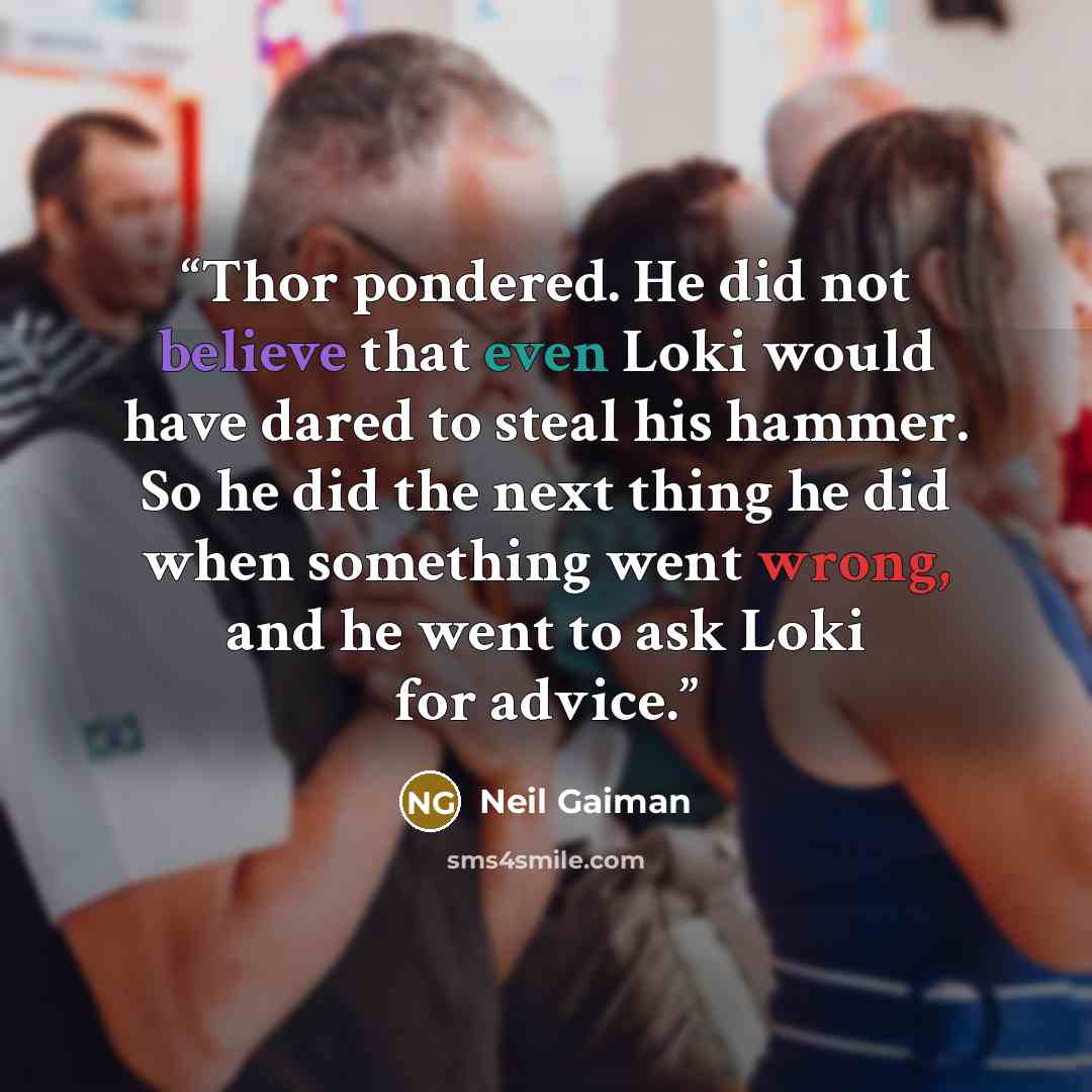 “Thor pondered. He did not believe that even Loki would have dared to steal his hammer. So he did the next thing he did when something went wrong, and he went to ask Loki for advice.” quote by Neil Gaiman