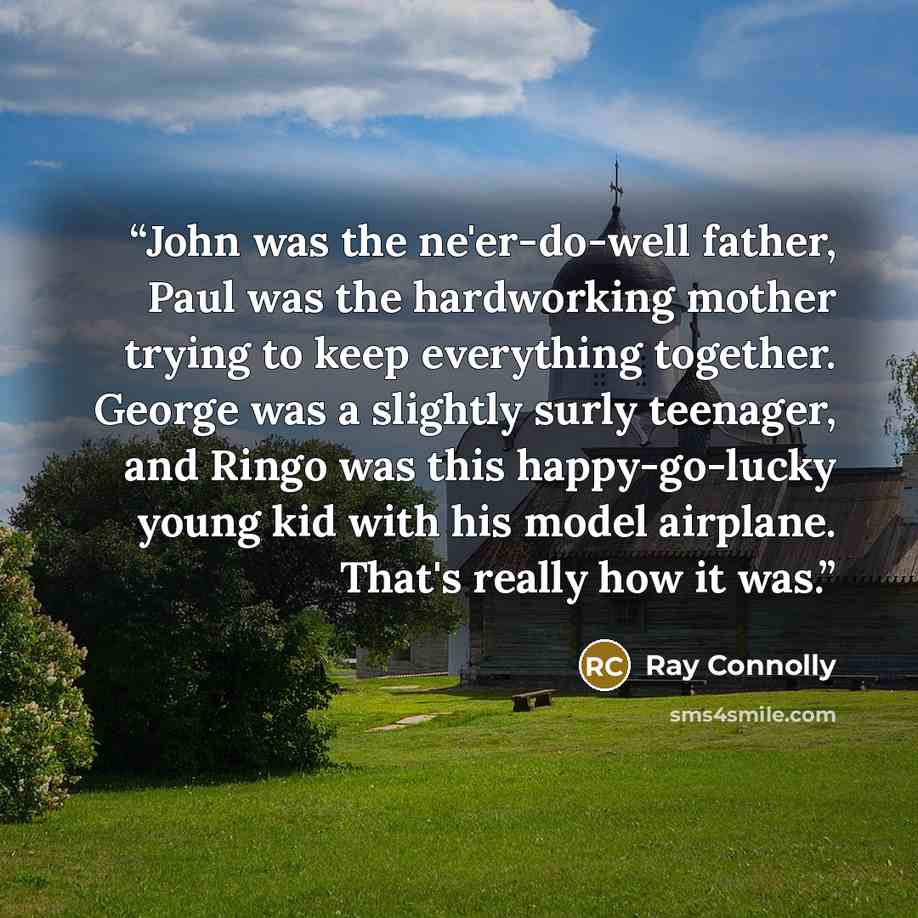 “John was the ne'er-do-well father, Paul was the hardworking mother trying to keep everything together. George was a slightly surly teenager, and Ringo was this happy-go-lucky young kid with his model airplane. That's really how it was.” quote by Ray Connolly