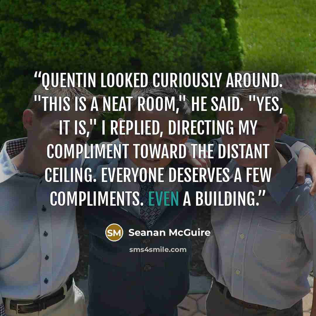 “Quentin looked curiously around. "This is a neat room," he said. "Yes, it is," I replied, directing my compliment toward the distant ceiling. Everyone deserves a few compliments. Even a building.” quote by Seanan McGuire