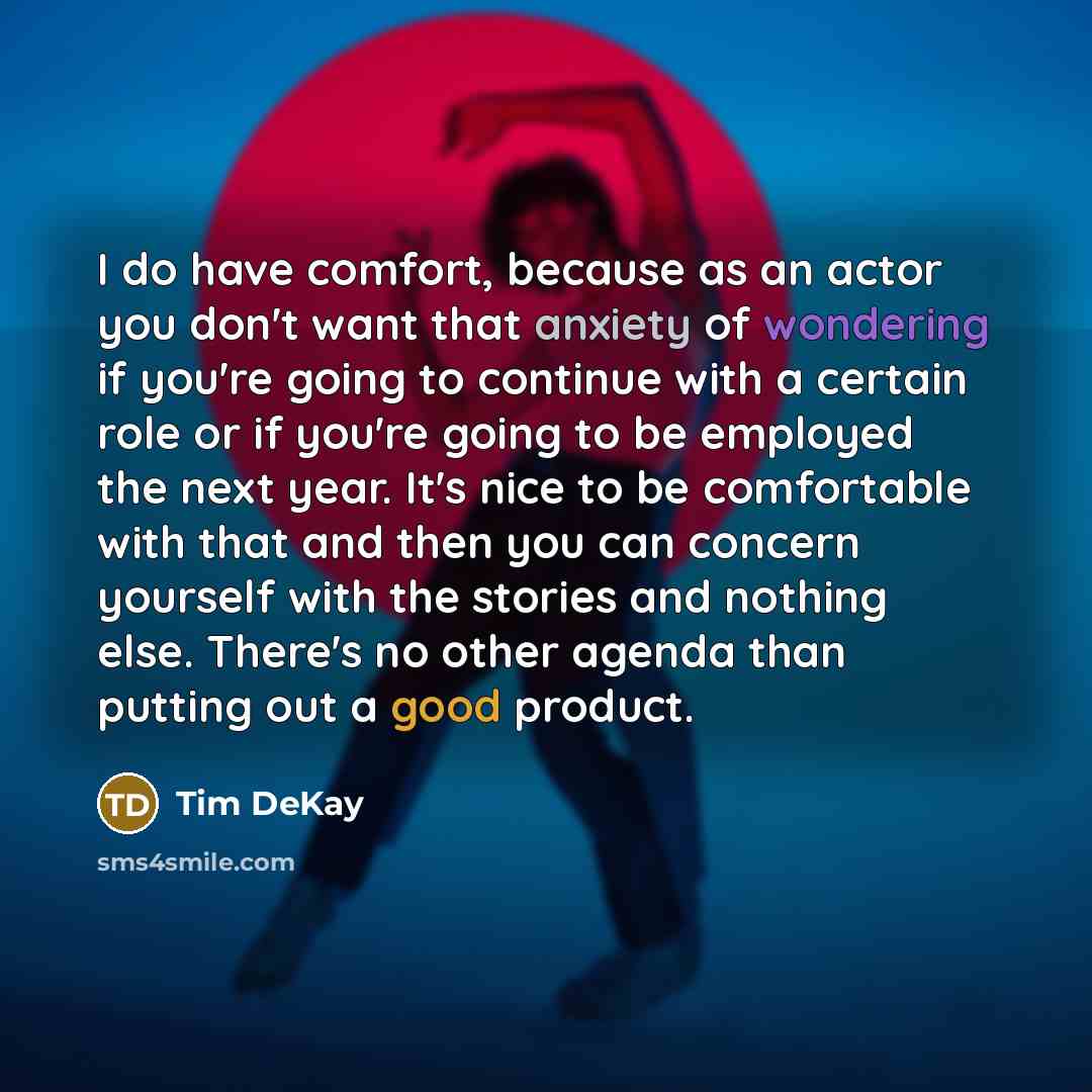 “I do have comfort, because as an actor you don't want that anxiety of wondering if you're going to continue with a certain role or if you're going to be employed the next year. It's nice to be comfortable with that and then you can concern yourself with the stories and nothing else. There's no…” quote by Tim DeKay