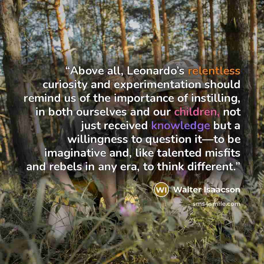 “Above all, Leonardo’s relentless curiosity and experimentation should remind us of the importance of instilling, in both ourselves and our children, not just received knowledge but a willingness to question it—to be imaginative and, like talented misfits and rebels in any era, to think different.” quote by Walter Isaacson