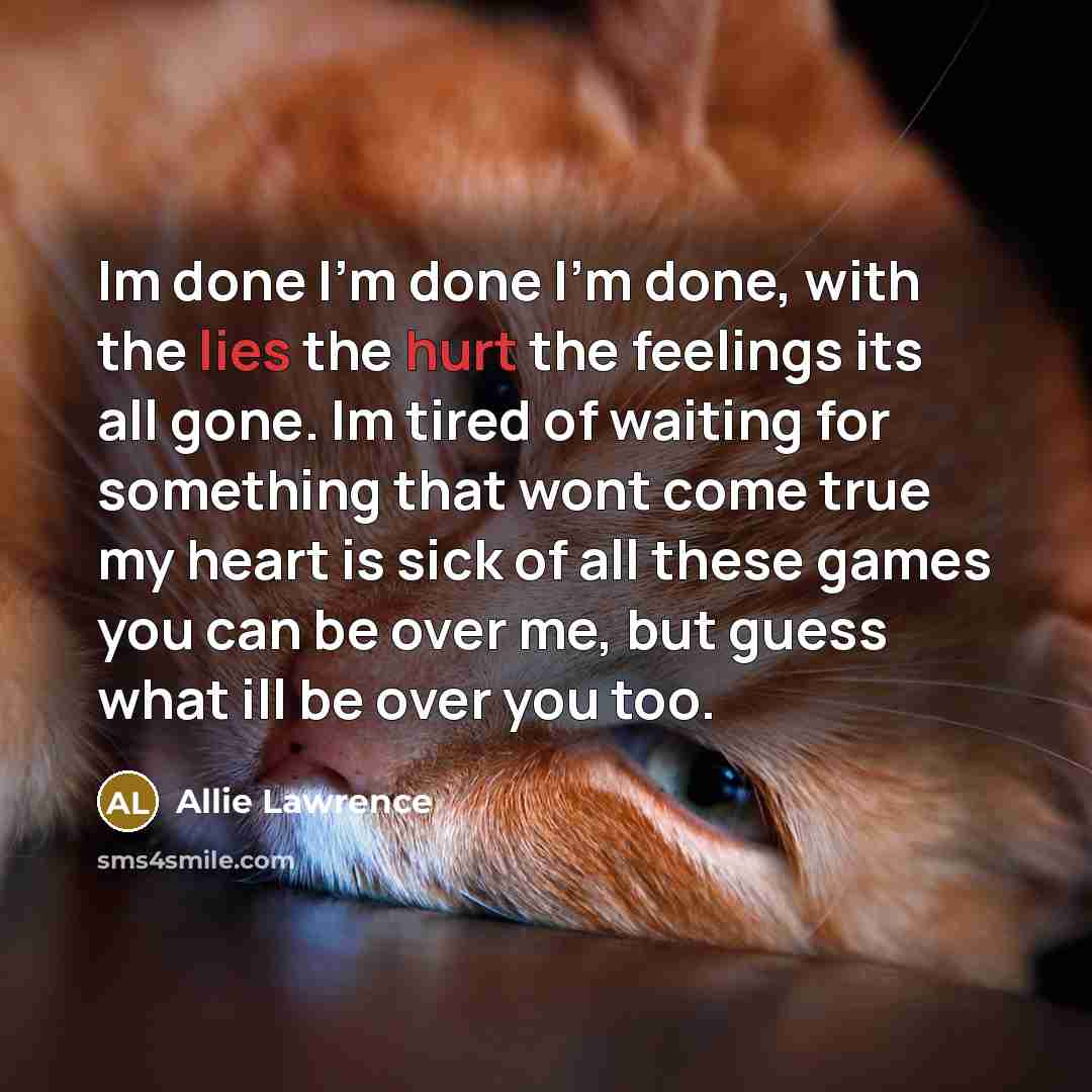 “Im done I'm done I'm done, with the lies the hurt the feelings its all gone. Im tired of waiting for something that wont come true my heart is sick of all these games you can be over me, but guess what ill be over you too.” quote by Allie Lawrence