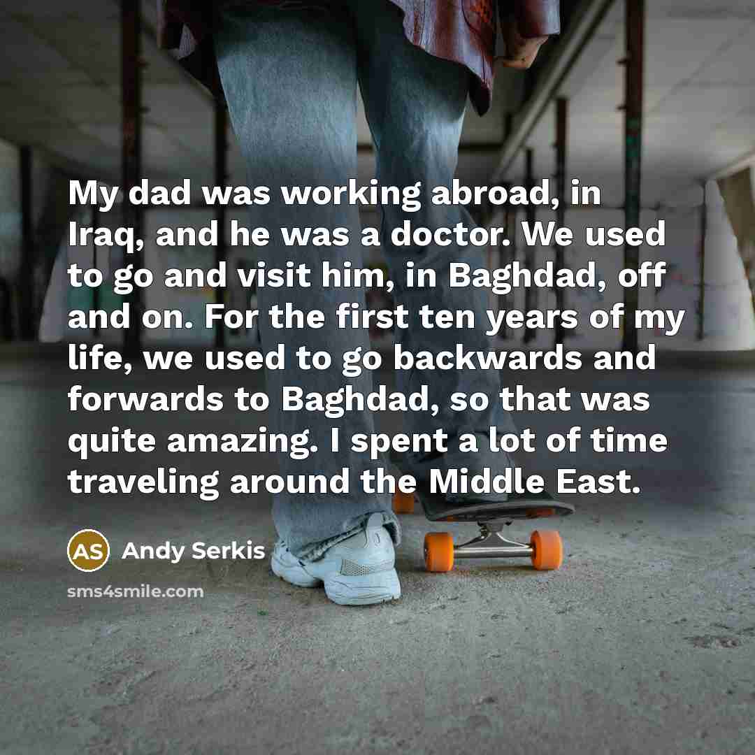 “My dad was working abroad, in Iraq, and he was a doctor. We used to go and visit him, in Baghdad, off and on. For the first ten years of my life, we used to go backwards and forwards to Baghdad, so that was quite amazing. I spent a lot of time traveling around the Middle East.” quote by Andy Serkis